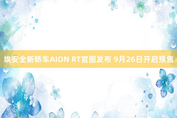 埃安全新轿车AION RT官图发布 9月26日开启预售