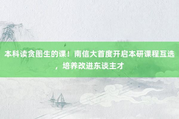 本科读贪图生的课！南信大首度开启本研课程互选，培养改进东谈主才