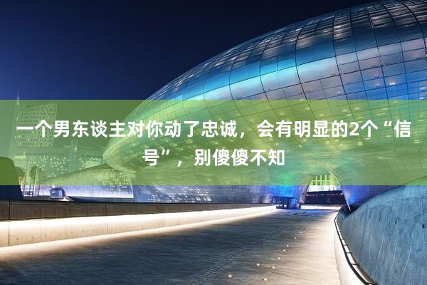 一个男东谈主对你动了忠诚，会有明显的2个“信号”，别傻傻不知