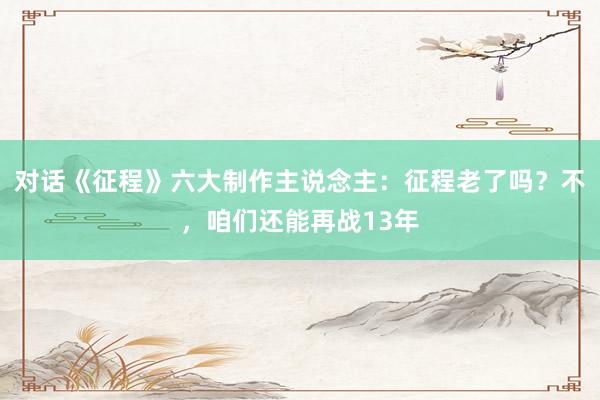 对话《征程》六大制作主说念主：征程老了吗？不，咱们还能再战13年