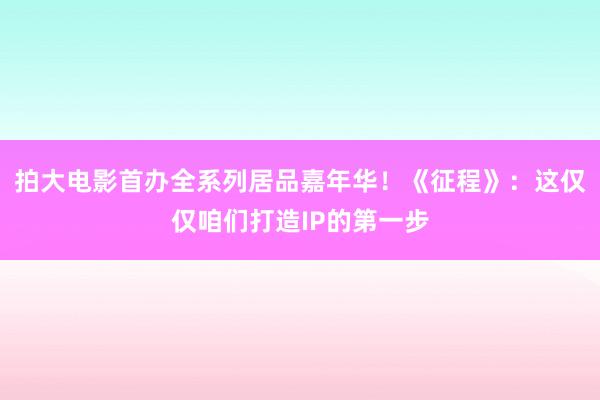 拍大电影首办全系列居品嘉年华！《征程》：这仅仅咱们打造IP的第一步