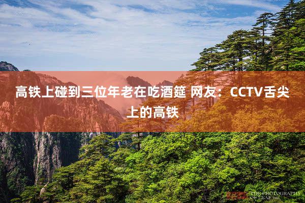 高铁上碰到三位年老在吃酒筵 网友：CCTV舌尖上的高铁