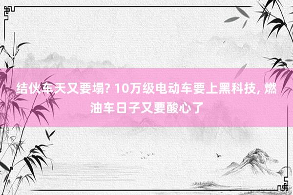 结伙车天又要塌? 10万级电动车要上黑科技, 燃油车日子又要酸心了