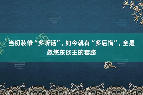 当初装修“多听话”, 如今就有“多后悔”, 全是忽悠东谈主的套路