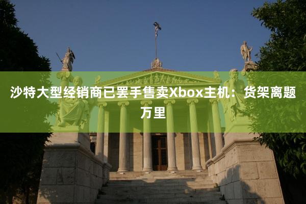 沙特大型经销商已罢手售卖Xbox主机：货架离题万里