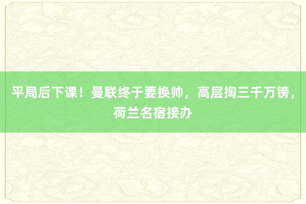 平局后下课！曼联终于要换帅，高层掏三千万镑，荷兰名宿接办