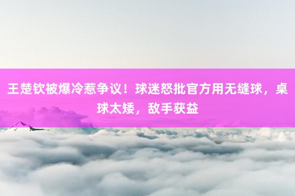 王楚钦被爆冷惹争议！球迷怒批官方用无缝球，桌球太矮，敌手获益