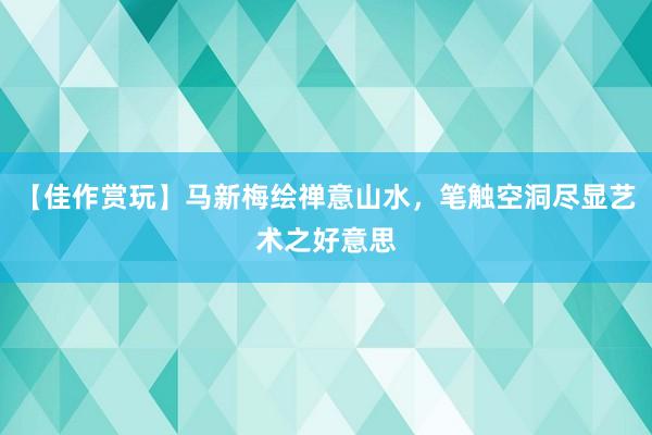 【佳作赏玩】马新梅绘禅意山水，笔触空洞尽显艺术之好意思