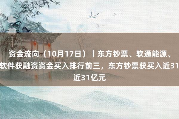 资金流向（10月17日）丨东方钞票、软通能源、润和软件获融资资金买入排行前三，东方钞票获买入近31亿元