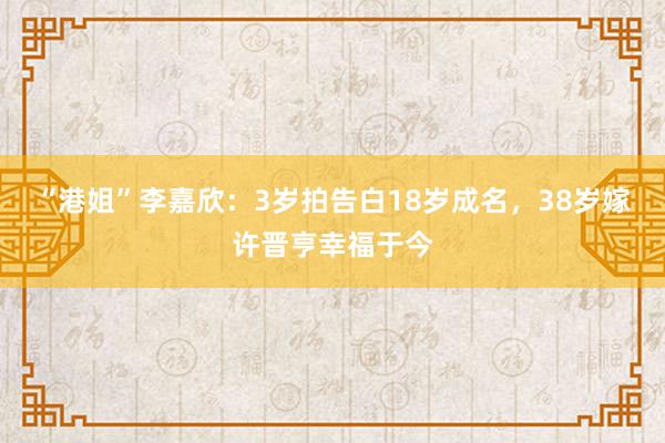 “港姐”李嘉欣：3岁拍告白18岁成名，38岁嫁许晋亨幸福于今