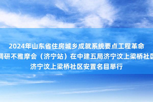 2024年山东省住房城乡成就系统要点工程革命创优劳动竞赛调研不雅摩会（济宁站）在中建五局济宁汶上梁桥社区安置名目举行