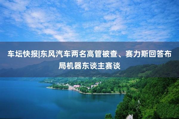 车坛快报|东风汽车两名高管被查、赛力斯回答布局机器东谈主赛谈