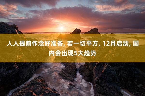 人人提前作念好准备, 若一切平方, 12月启动, 国内会出现5大趋势