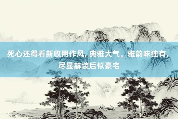 死心还得看新收用作风, 典雅大气。雅韵味独有, 尽显赫装后似豪宅